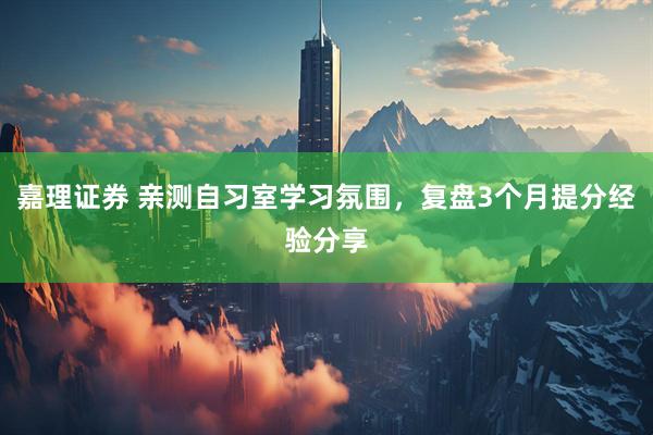 嘉理证券 亲测自习室学习氛围，复盘3个月提分经验分享