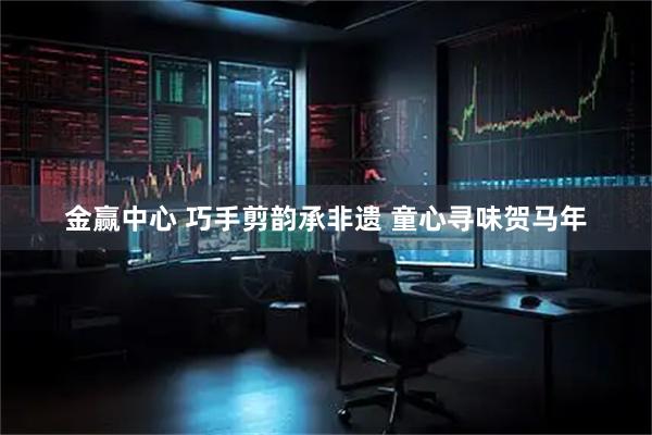 金赢中心 巧手剪韵承非遗 童心寻味贺马年