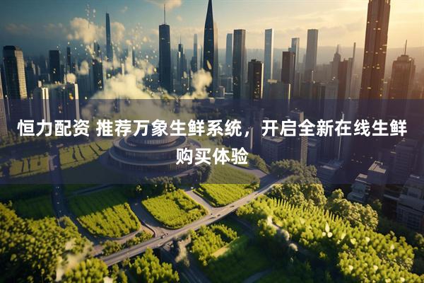 恒力配资 推荐万象生鲜系统，开启全新在线生鲜购买体验