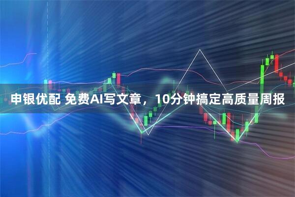 申银优配 免费AI写文章，10分钟搞定高质量周报