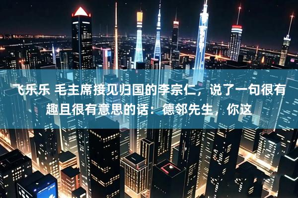 飞乐乐 毛主席接见归国的李宗仁，说了一句很有趣且很有意思的话：德邻先生，你这