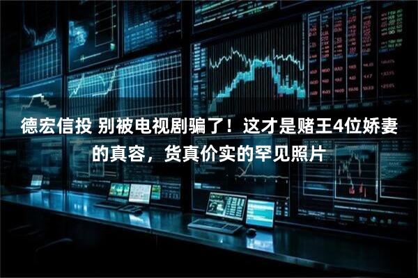 德宏信投 别被电视剧骗了！这才是赌王4位娇妻的真容，货真价实的罕见照片