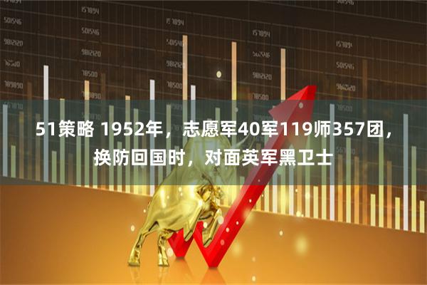 51策略 1952年，志愿军40军119师357团，换防回国时，对面英军黑卫士