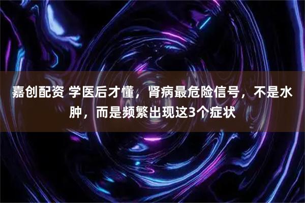 嘉创配资 学医后才懂，肾病最危险信号，不是水肿，而是频繁出现这3个症状