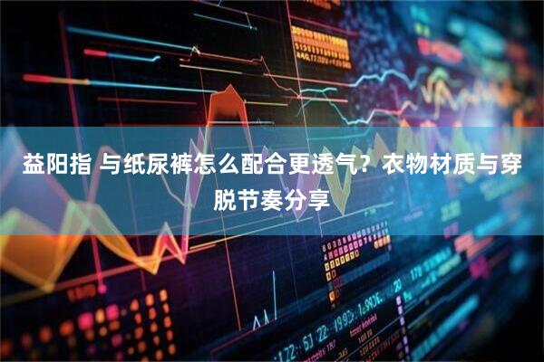 益阳指 与纸尿裤怎么配合更透气？衣物材质与穿脱节奏分享