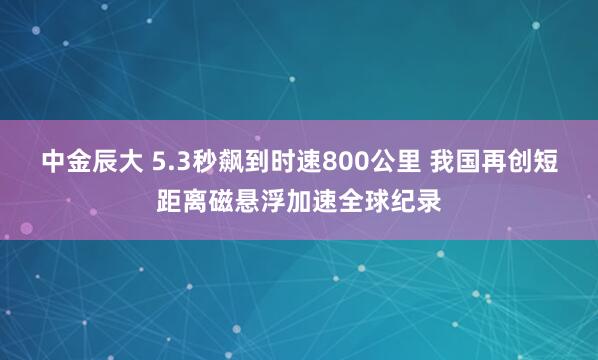中金辰大 5.3秒飙到时速800公里 我国再创短距离磁悬浮加速全球纪录