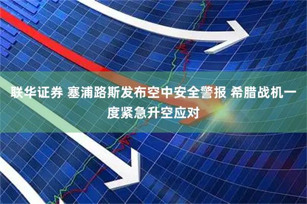联华证券 塞浦路斯发布空中安全警报 希腊战机一度紧急升空应对