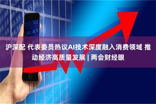 沪深配 代表委员热议AI技术深度融入消费领域 推动经济高质量发展 | 两会财经眼