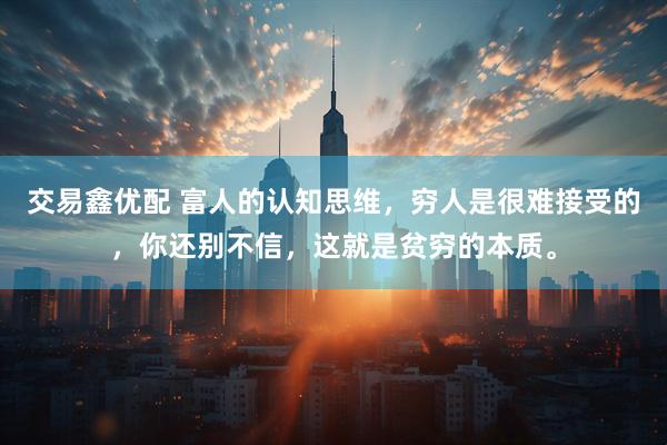 交易鑫优配 富人的认知思维，穷人是很难接受的，你还别不信，这就是贫穷的本质。