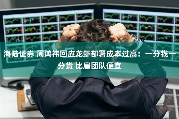 海陆证券 周鸿祎回应龙虾部署成本过高：一分钱一分货 比雇团队便宜