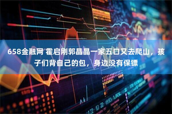 658金融网 霍启刚郭晶晶一家五口又去爬山，孩子们背自己的包，身边没有保镖
