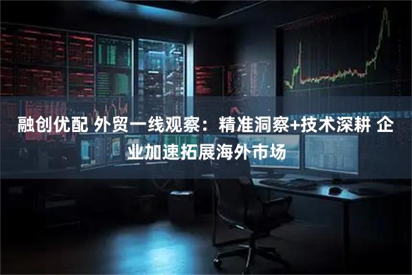 融创优配 外贸一线观察：精准洞察+技术深耕 企业加速拓展海外市场