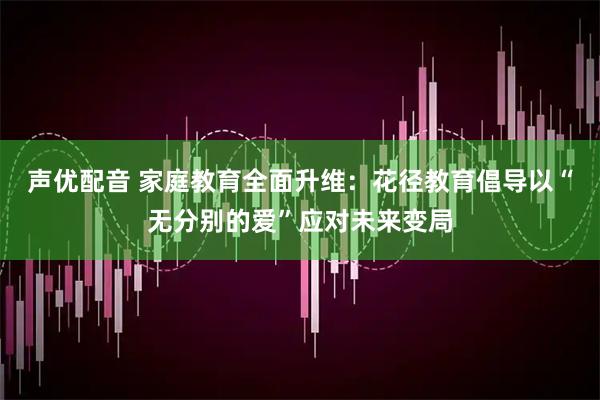 声优配音 家庭教育全面升维：花径教育倡导以“无分别的爱”应对未来变局