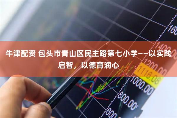 牛津配资 包头市青山区民主路第七小学——以实践启智，以德育润心