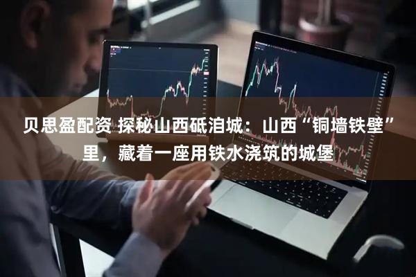 贝思盈配资 探秘山西砥洎城：山西“铜墙铁壁”里，藏着一座用铁水浇筑的城堡