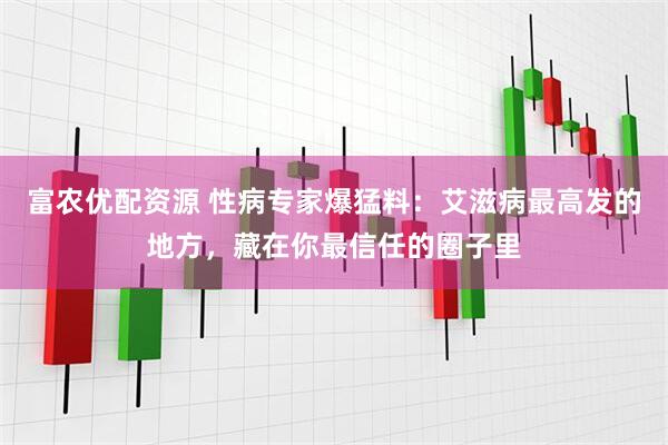富农优配资源 性病专家爆猛料:艾滋病最高发的地方,藏在你最信任的圈子里