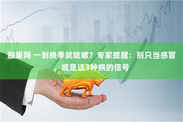 股巢网 一到换季就咳嗽？专家提醒：别只当感冒，或是这3种病的信号