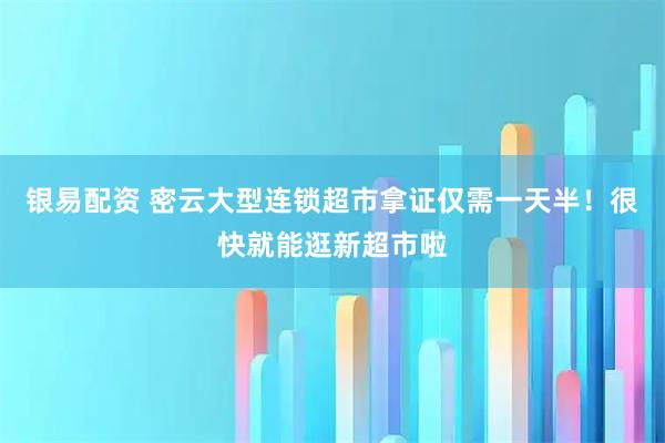 银易配资 密云大型连锁超市拿证仅需一天半！很快就能逛新超市啦