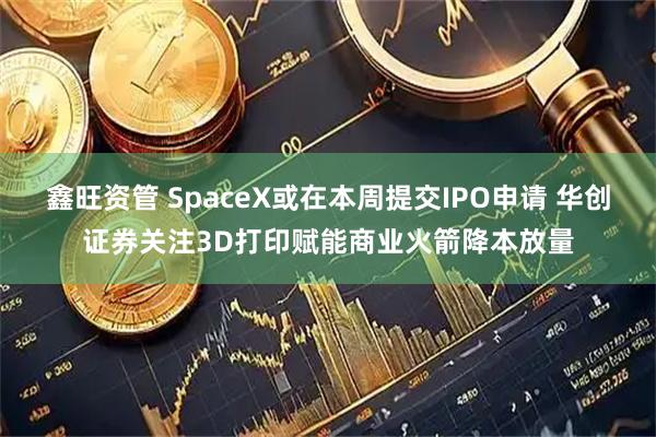 鑫旺资管 SpaceX或在本周提交IPO申请 华创证券关注3D打印赋能商业火箭降本放量