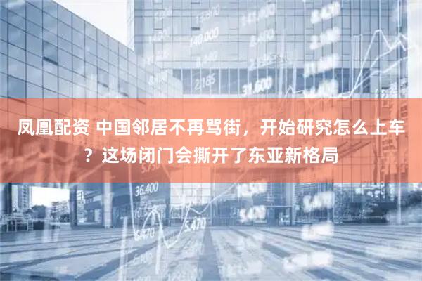 凤凰配资 中国邻居不再骂街，开始研究怎么上车？这场闭门会撕开了东亚新格局