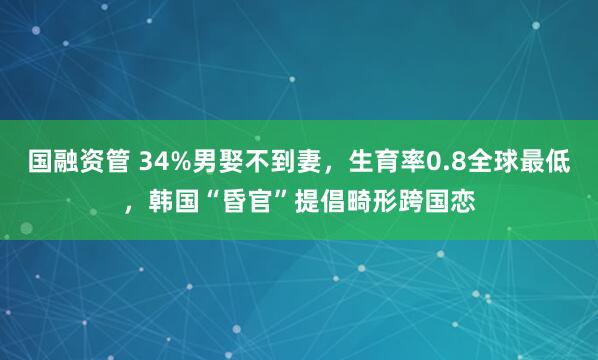 国融资管 34%男娶不到妻，生育率0.8全球最低，韩国“昏官”提倡畸形跨国恋