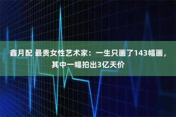 鑫月配 最贵女性艺术家：一生只画了143幅画，其中一幅拍出3亿天价