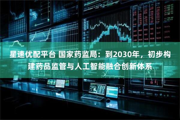 星速优配平台 国家药监局:到2030年,初步构建药品监管与人工智能融合创新体系