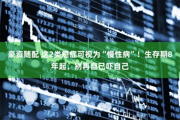 豪资随配 这2类癌症可视为“慢性病”！生存期8年起，别再自己吓自己