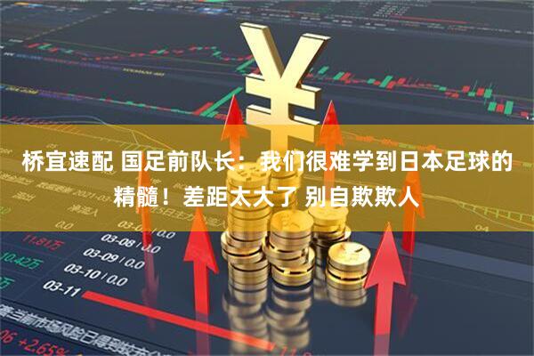 桥宜速配 国足前队长：我们很难学到日本足球的精髓！差距太大了 别自欺欺人