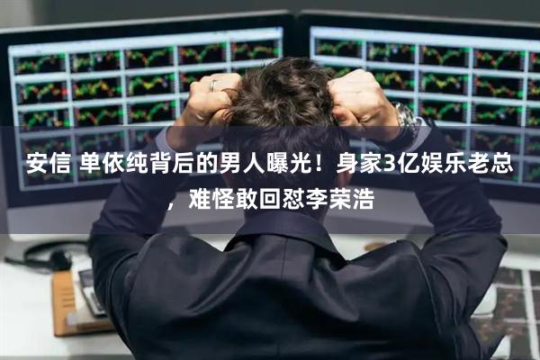安信 单依纯背后的男人曝光!身家3亿娱乐老总,难怪敢回怼李荣浩