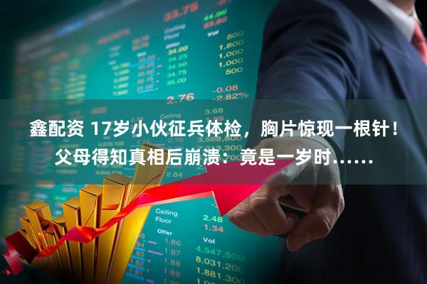 鑫配资 17岁小伙征兵体检，胸片惊现一根针！父母得知真相后崩溃：竟是一岁时……