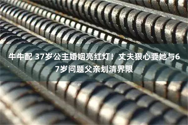 牛牛配 37岁公主婚姻亮红灯！丈夫狠心要她与67岁问题父亲划清界限