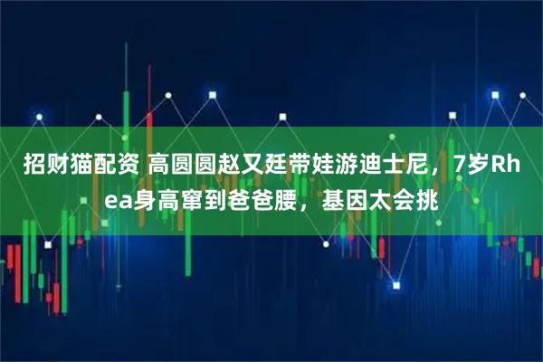 招财猫配资 高圆圆赵又廷带娃游迪士尼，7岁Rhea身高窜到爸爸腰，基因太会挑