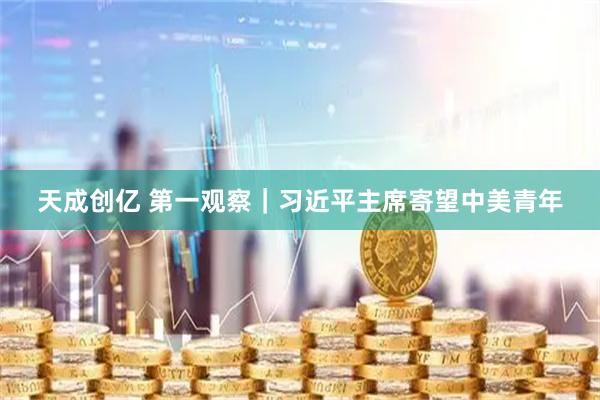天成创亿 第一观察｜习近平主席寄望中美青年