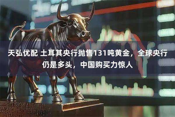 天弘优配 土耳其央行抛售131吨黄金，全球央行仍是多头，中国购买力惊人