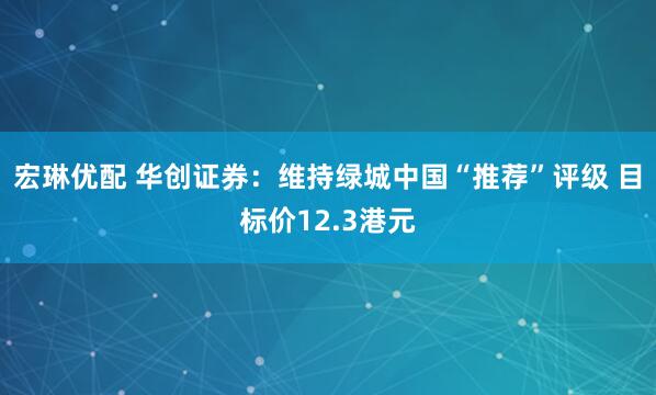 宏琳优配 华创证券:维持绿城中国“推荐”评级 目标价12.3港元