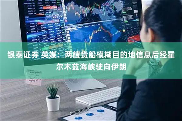 银泰证券 英媒：两艘货船模糊目的地信息后经霍尔木兹海峡驶向伊朗