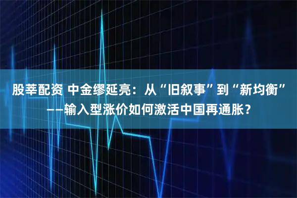 股莘配资 中金缪延亮：从“旧叙事”到“新均衡”——输入型涨价如何激活中国再通胀？