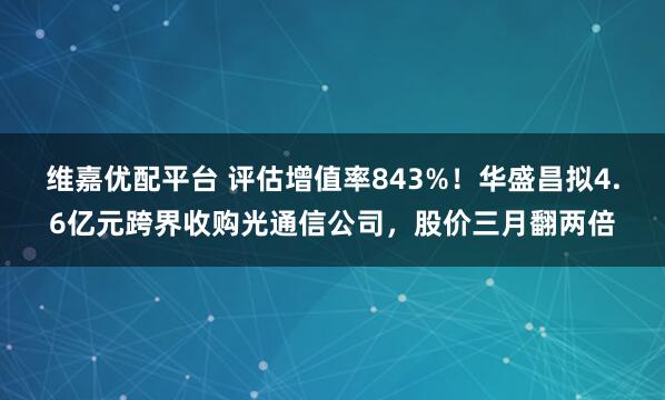 维嘉优配平台 评估增值率843%!华盛昌拟4.6亿元跨界收购光通信公司,股价三月翻两倍