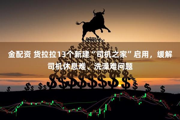 金配资 货拉拉13个新建“司机之家”启用，缓解司机休息难、洗澡难问题