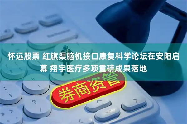 怀远股票 红旗渠脑机接口康复科学论坛在安阳启幕 翔宇医疗多项重磅成果落地