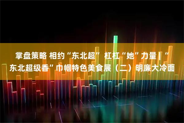 掌盘策略 相约“东北超” 杠杠“她”力量 | “东北超级香”巾帼特色美食展（二）明廉大冷面