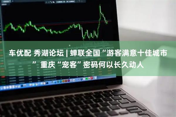 车优配 秀湖论坛 | 蝉联全国“游客满意十佳城市” 重庆“宠客”密码何以长久动人