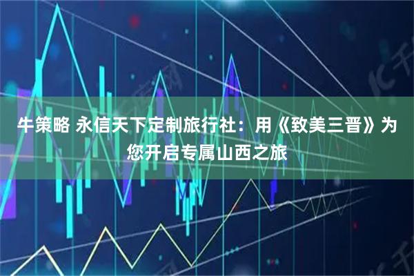 牛策略 永信天下定制旅行社：用《致美三晋》为您开启专属山西之旅