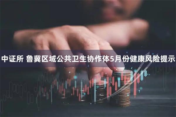 中证所 鲁冀区域公共卫生协作体5月份健康风险提示