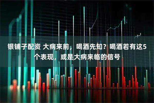 银铺子配资 大病来前，喝酒先知？喝酒若有这5个表现，或是大病来临的信号