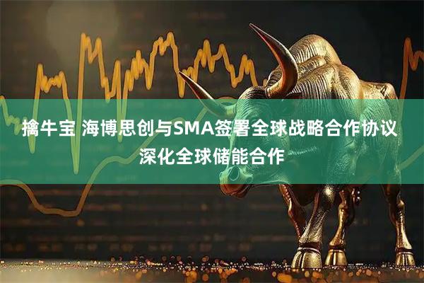 擒牛宝 海博思创与SMA签署全球战略合作协议 深化全球储能合作