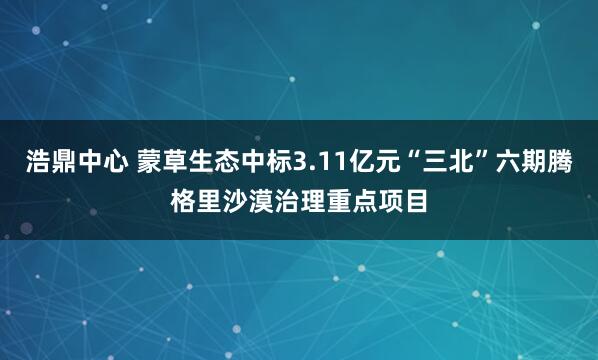 浩鼎中心 蒙草生态中标3.11亿元“三北”六期腾格里沙漠治理重点项目