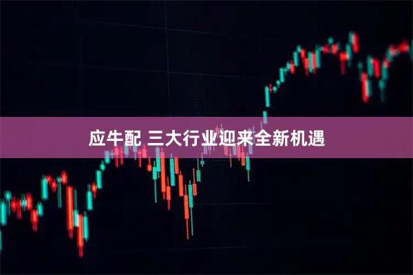 应牛配 三大行业迎来全新机遇