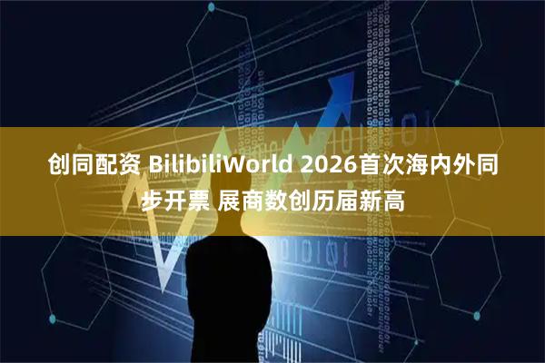 创同配资 BilibiliWorld 2026首次海内外同步开票 展商数创历届新高